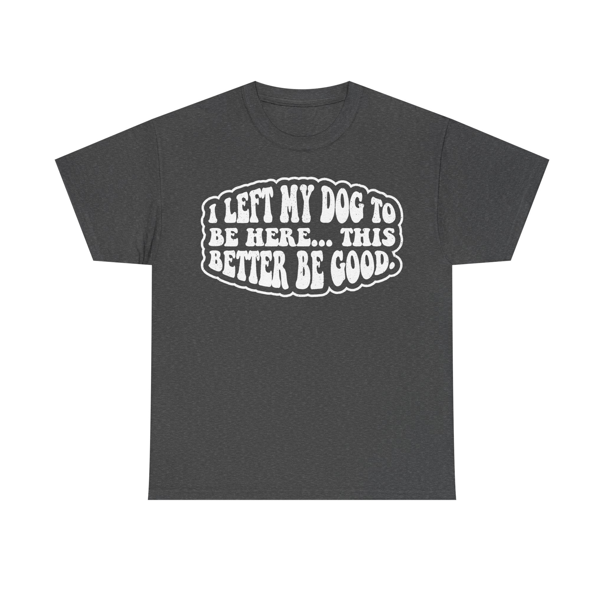 T-shirt in dark gray with bold white text reading I LEFT MY DOG TO BE HERE... THIS BETTER BE GOOD.